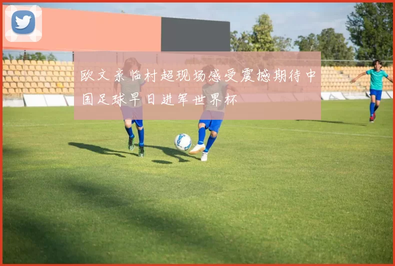 欧文亲临村超现场感受震撼期待中国足球早日进军世界杯